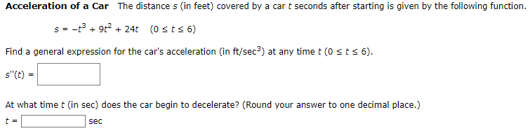Acceleration of a Car The distance s (in feet) covered by a car t seconds after starting is given by the following function.
s = -t3 + 9t? + 24t (0 sts 6)
%3D
Find a general expression for the car's acceleration (in ft/sec3) at any time t (0 sts 6).
s"(t) =
At what time t (in sec) does the car begin to decelerate? (Round your answer to one decimal place.)
sec
