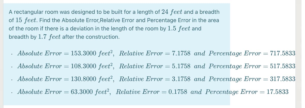 A rectangular room was designed to be built for a length of 24 feet and a breadth
of 15 feet. Find the Absolute Error,Relative Error and Percentage Error in the area
of the room if there is a deviation in the length of the room by 1.5 feet and
breadth by 1.7 feet after the construction.
Absolute Error
153.3000 feet², Relative Error = 7.1758 and Percentage Error =
717.5833
%3D
Absolute Error = 108.3000 feet?, Relative Error = 5.1758 and Percentage Error = 517.5833
Absolute Error = 130.8000 feet?, Relative Error = 3.1758 and Percentage Error =
317.5833
Absolute Error = 63.3000 feet?, Relative Error = 0.1758 and Percentage Error = 17.5833
