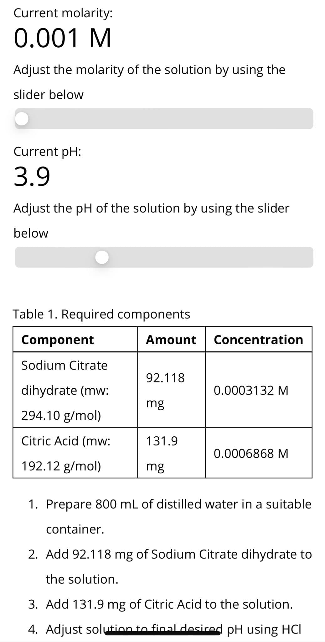 Current molarity:
0.001 M
Adjust the molarity of the solution by using the
slider below
Current pH:
3.9
Adjust the pH of the solution by using the slider
below
Table 1. Required components
Component
Amount Concentration
Sodium Citrate
92.118
dihydrate (mw:
0.0003132 M
mg
294.10 g/mol)
Citric Acid (mw:
131.9
0.0006868 M
192.12 g/mol)
mg
1. Prepare 800 mL of distilled water in a suitable
container.
2. Add 92.118 mg of Sodium Citrate dihydrate to
the solution.
3. Add 131.9 mg of Citric Acid to the solution.
4. Adjust solution to final desired pH using HCI