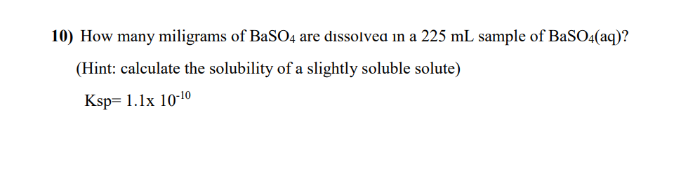 10) How many miligrams of BaSO4 are dissolveda in a 225 mL sample of BaSO4(aq)?
(Hint: calculate the solubility of a slightly soluble solute)
Ksp= 1.1x 10-10
