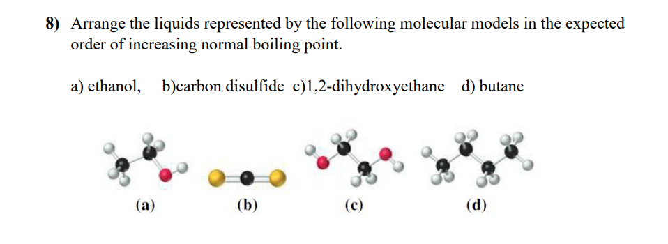 8) Arrange the liquids represented by the following molecular models in the expected
order of increasing normal boiling point.
a) ethanol, b)carbon disulfide c)1,2-dihydroxyethane d) butane
(а)
(b)
(c)
(d)
