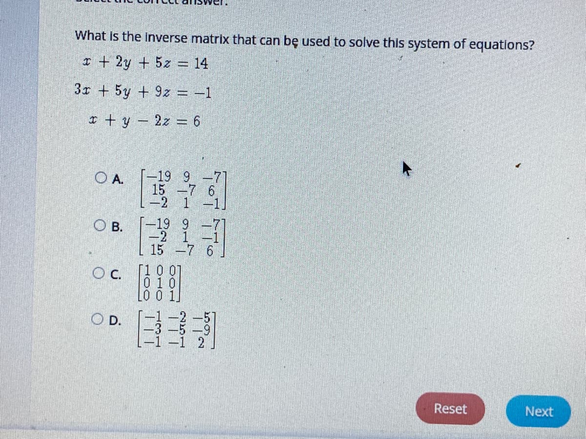 What is the inverse matrix that can bę used to solve this system of equations?
I + 2y + 5z = 14
3r + 5y + 9z = -1
I + y – 2z = 6
-19 9
O A.
15 -7
-2 1
19 9
-2 1
15 -7 6
O B.
c.
OD.
Reset
Next
HOO
