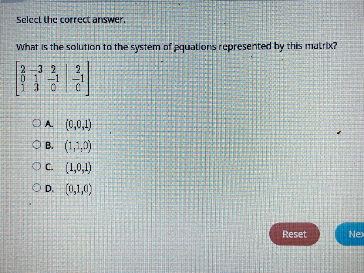 Select the correct answer.
What is the solution to the system of equations represented by this matrix?
2-3 2
0 1-1
-1
O A. (0,0,1)
О В. (1,1,0)
OC. (1,0,1)
O D. (0,1,0)
Reset
Nex
