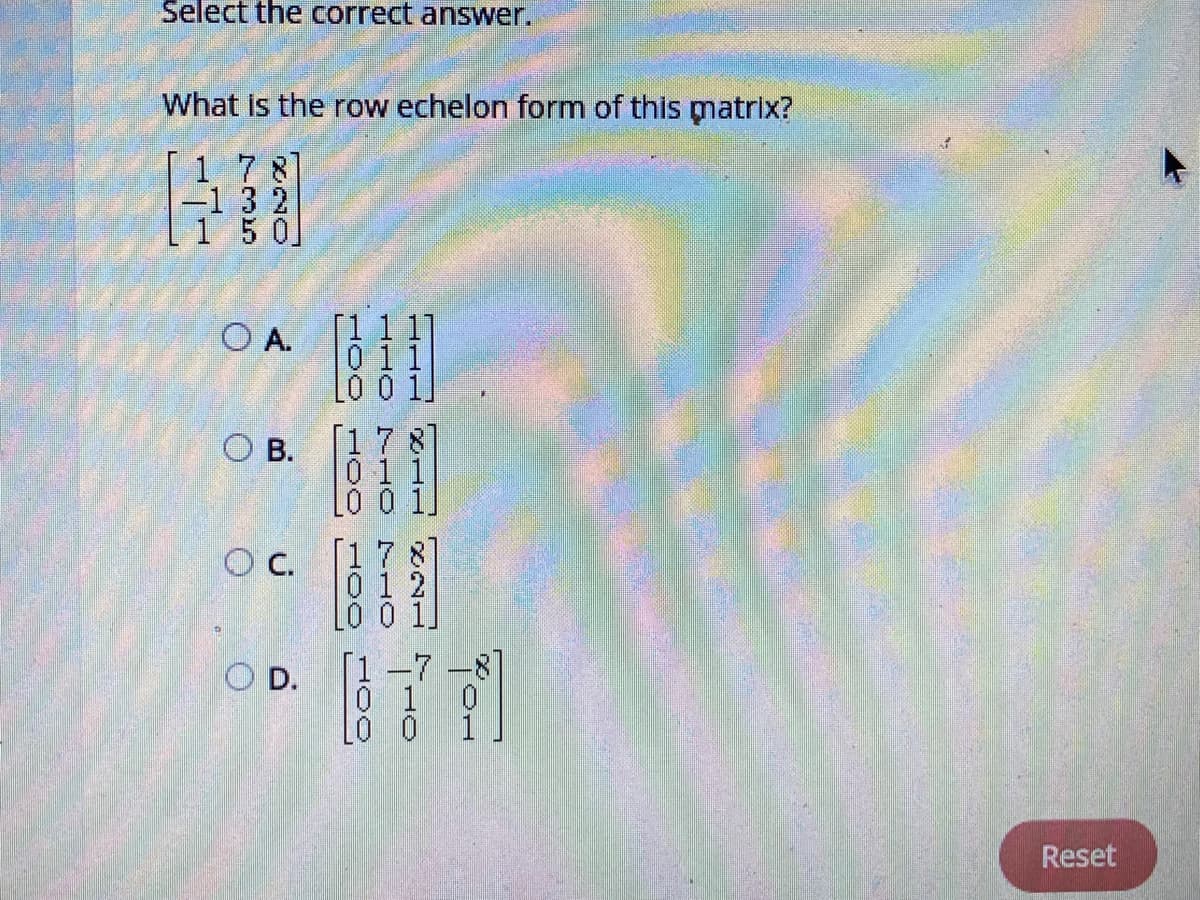 Select the correct answer.
What is the row echelon form of this matrix?
1 7 8]
-132
150
[1 1 1]
O A.
011
L0 0 1]
[17 8]
O B.
0 1 1
LO
C.
0 1 2
-7
O D.
0 1
Lo 0
Reset
710
HOC
