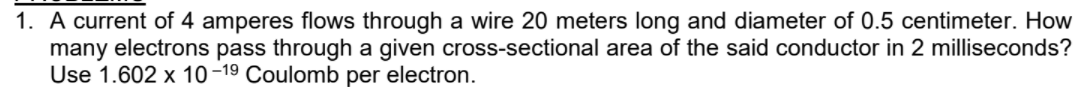 1. A current of 4 amperes flows through a wire 20 meters long and diameter of 0.5 centimeter. How
many electrons pass through a given cross-sectional area of the said conductor in 2 milliseconds?
Use 1.602 x 10-19 Coulomb per electron.
