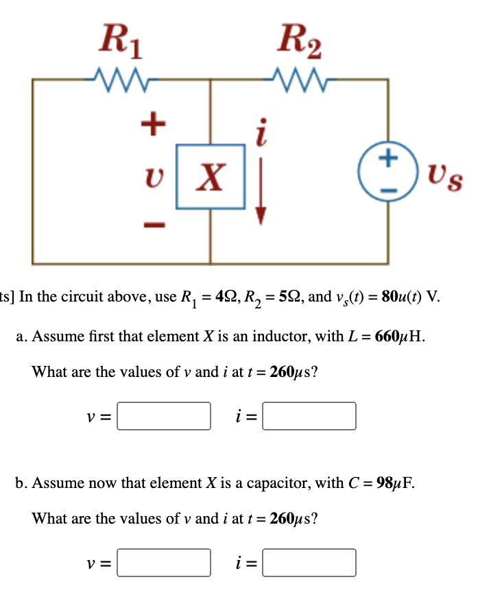 R1
R2
+
i
v X
Us
ts] In the circuit above, use R, = 42, R, = 52, and v,(1) = 80u(t) V.
%3D
%3D
a. Assume first that element X is an inductor, with L = 660µH.
What are the values of v and i at t = 260µs?
V =
i =
b. Assume now that element X is a capacitor, with C =
98µF.
What are the values of v and i at t = 260µs?
v =
i =
(+ I)
