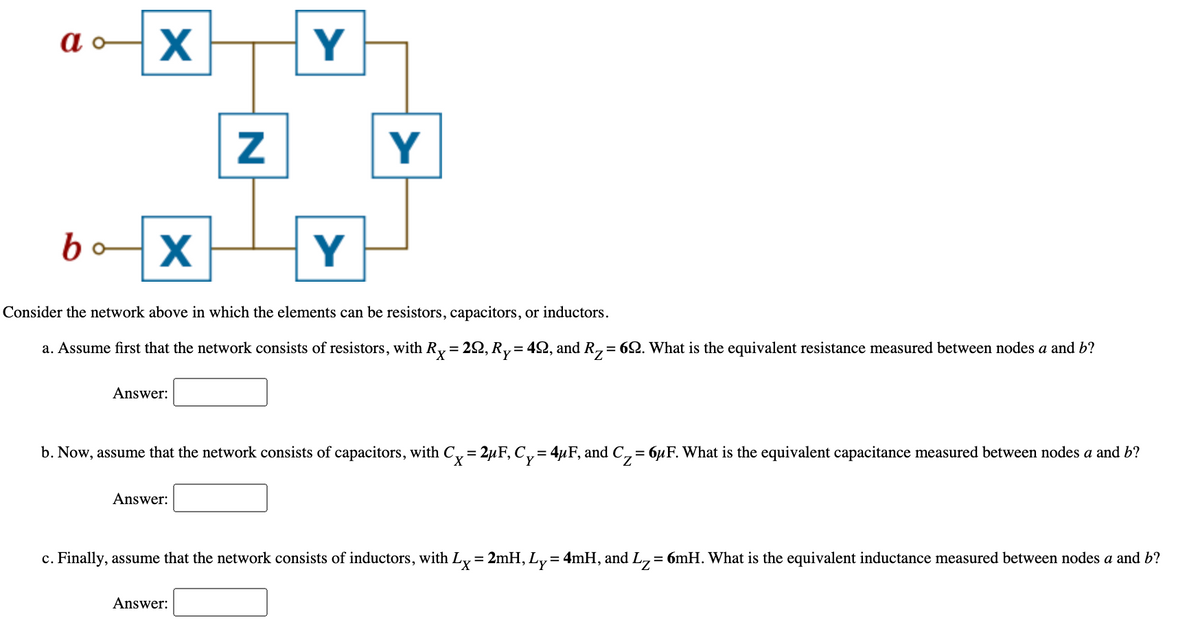 Y
Y
bo
Y
Consider the network above in which the elements can be resistors, capacitors, or inductors.
a. Assume first that the network consists of resistors, with Ry = 22, R,= 42, and R,= 62. What is the equivalent resistance measured between nodes a and b?
!!
Answer:
b. Now, assume that the network consists of capacitors, with C, = 2µF, C,= 4µF, and C,= 6µF. What is the equivalent capacitance measured between nodes a and b?
%3D
Answer:
c. Finally, assume that the network consists of inductors, with L,= 2mH, Ly= 4mH, and L,= 6mH. What is the equivalent inductance measured between nodes a and b?
%3D
%3D
Answer:
