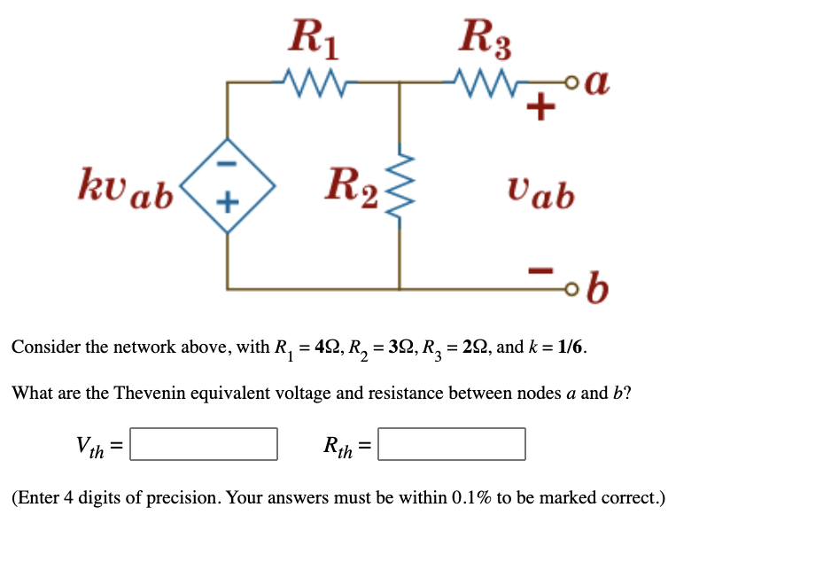 R3
wW, oa
R1
kv ab'
R23
Vab
+
Consider the network above, with R, = 42, R, = 32, R, = 22, and k = 1/6.
%3D
What are the Thevenin equivalent voltage and resistance between nodes a and b?
Vth =
Rth
(Enter 4 digits of precision. Your answers must be within 0.1% to be marked correct.)

