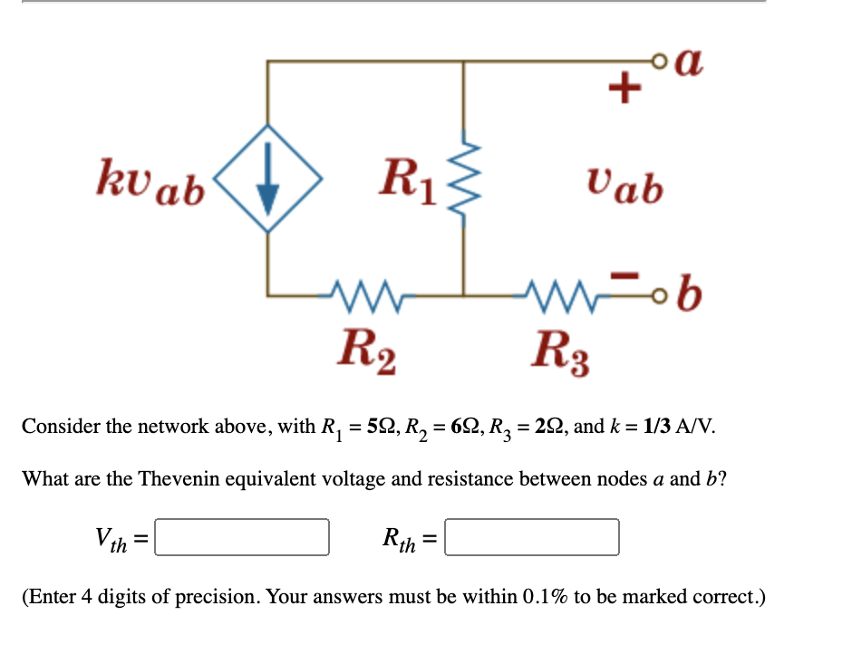 kv ab
R13
Vab
Fob
R2
R3
Consider the network above, with R, = 52, R, = 62, R2 = 22, and k = 1/3 A/V.
What are the Thevenin equivalent voltage and resistance between nodes a and b?
Rth
Vth =
(Enter 4 digits of precision. Your answers must be within 0.1% to be marked correct.)
