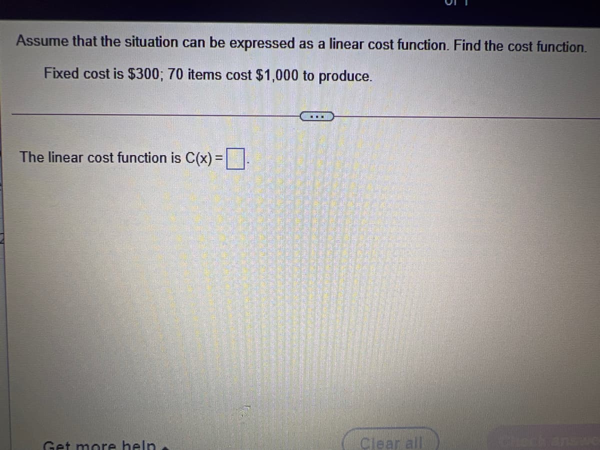 Assume that the situation can be expressed as a linear cost function. Find the cost function.
Fixed cost is $300; 70 items cost $1,000 to produce.
The linear cost function is C(x) =.
Get more help
Clear all
Cleck answe
