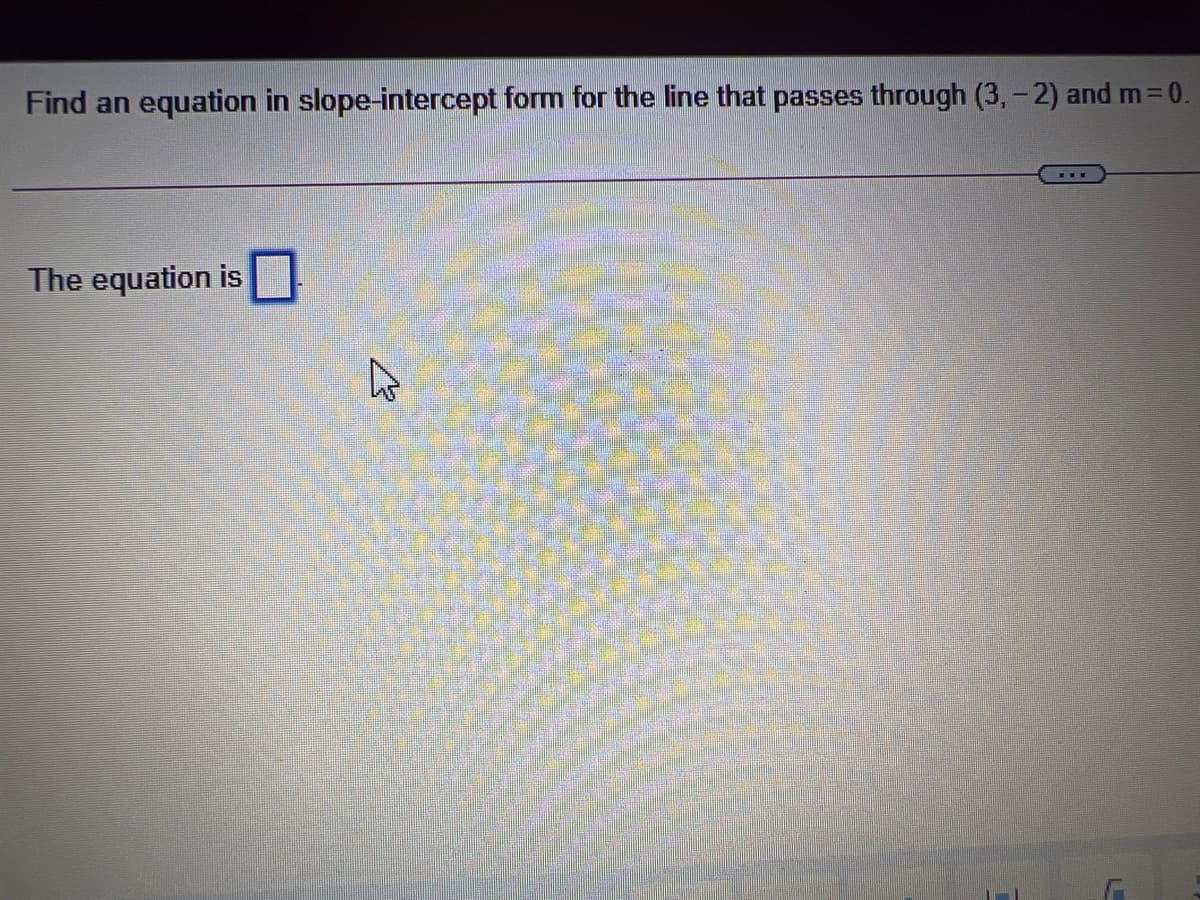 Find an equation in slope-intercept form for the line that passes through (3, - 2) and m 0.
The equation is
