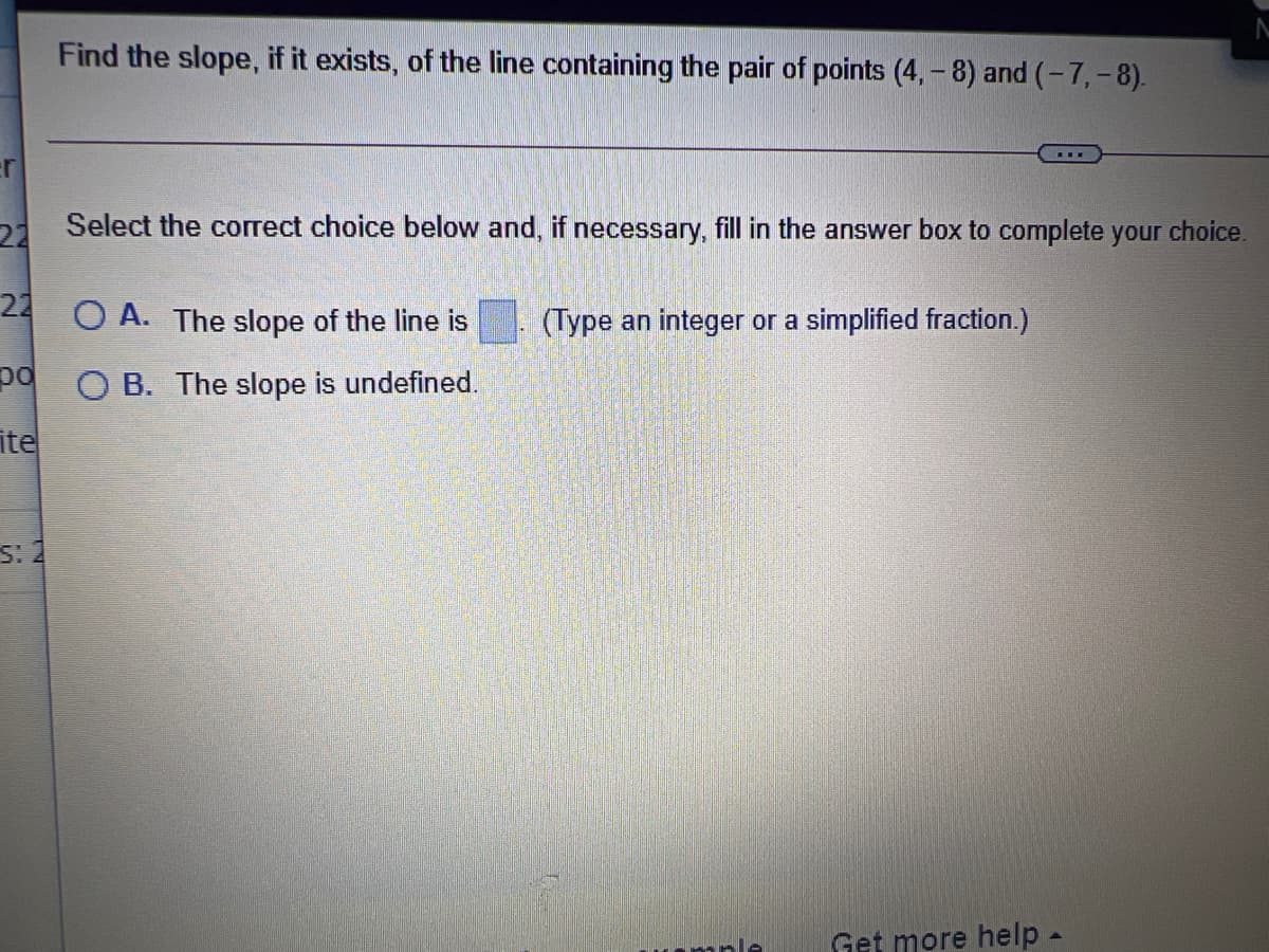 Find the slope, if it exists, of the line containing the pair of points (4, - 8) and (-7,- 8).
22
Select the correct choice below and, if necessary, fill in the answer box to complete your choice.
24 O A. The slope of the line is
(Type an integer or a simplified fraction.)
po
O B. The slope is undefined.
ite
s: 2
mple
Get more help-
