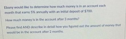 Ebony would like to determine how much money is in an account each
month that earns 5% annually with an initial deposit of $700.
How much money is in the account after 3 months?
Please find AND describe in detail how you figured out the amount of money that
would be in the account after 2 months.
