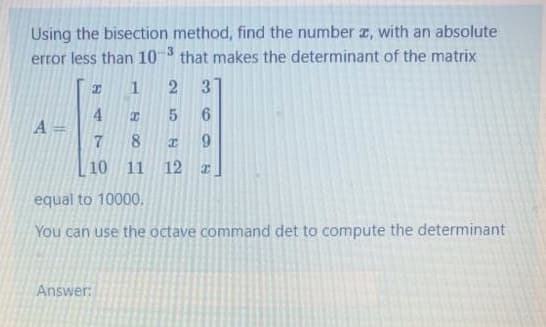 Using the bisection method, find the number I, with an absolute
error less than 10 that makes the determinant of the matrix
-3
1
3
6.
4.
A =
8
6.
10 11
12
equal to 10000.
You can use the octave command det to compute the determinant
Answer:
5
