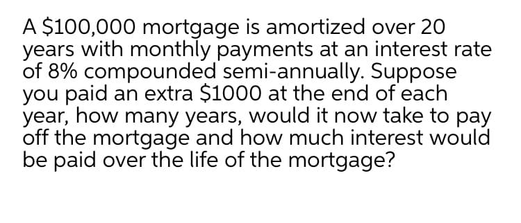 A $100,000 mortgage is amortized over 20
years with monthly payments at an interest rate
of 8% compounded semi-annually. Suppose
you paid an extra $1000 at the end of each
year, how many years, would it now take to pay
off the mortgage and how much interest would
be paid over the life of the mortgage?
