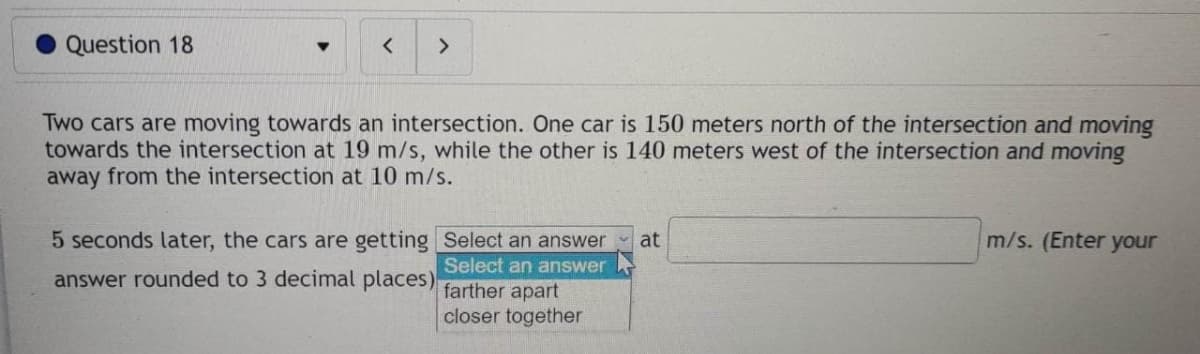 Question 18
▼
<
>
Two cars are moving towards an intersection. One car is 150 meters north of the intersection and moving
towards the intersection at 19 m/s, while the other is 140 meters west of the intersection and moving
away from the intersection at 10 m/s.
5 seconds later, the cars are getting
answer rounded to 3 decimal places)
Select an answer at
Select an answer
farther apart
closer together
m/s. (Enter your