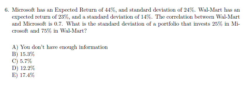 6. Microsoft has an Expected Return of 44%, and standard deviation of 24%. Wal-Mart has an
expected return of 23%, and a standard deviation of 14%. The correlation between Wal-Mart
and Microsoft is 0.7. What is the standard deviation of a portfolio that invests 25% in Mi-
crosoft and 75% in Wal-Mart?
A) You don't have enough information
B) 15.3%
C) 5.7%
D) 12.2%
E) 17.4%