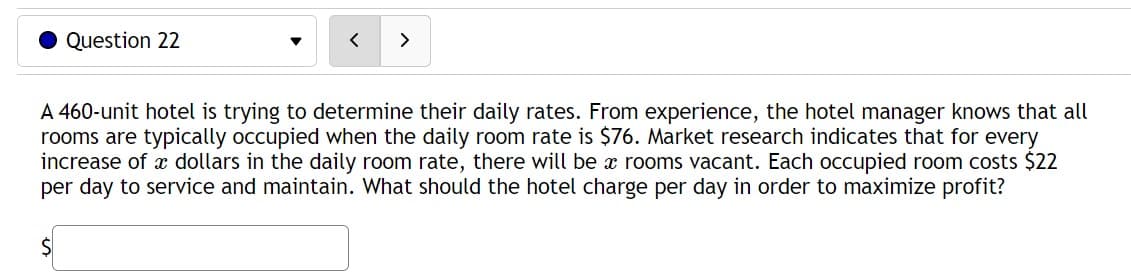 Question 22
S
<
>
A 460-unit hotel is trying to determine their daily rates. From experience, the hotel manager knows that all
rooms are typically occupied when the daily room rate is $76. Market research indicates that for every
increase of dollars in the daily room rate, there will be a rooms vacant. Each occupied room costs $22
per day to service and maintain. What should the hotel charge per day in order to maximize profit?