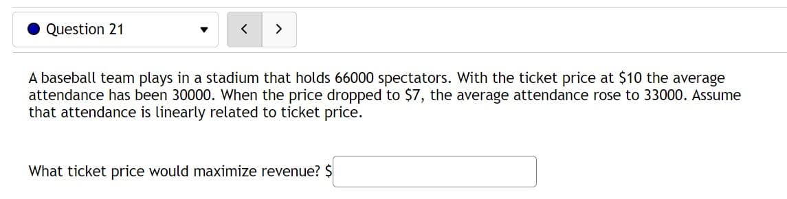 Question 21
<
A baseball team plays in a stadium that holds 66000 spectators. With the ticket price at $10 the average
attendance has been 30000. When the price dropped to $7, the average attendance rose to 33000. Assume
that attendance is linearly related to ticket price.
What ticket price would maximize revenue? $