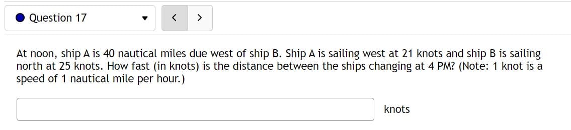 Question 17
At noon, ship A is 40 nautical miles due west of ship B. Ship A is sailing west at 21 knots and ship B is sailing
north at 25 knots. How fast (in knots) is the distance between the ships changing at 4 PM? (Note: 1 knot is a
speed of 1 nautical mile per hour.)
knots