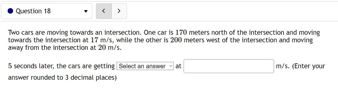 Question 18
>
Two cars are moving towards an intersection. One car is 170 meters north of the intersection and moving
towards the intersection at 17 m/s, while the other is 200 meters west of the intersection and moving
away from the intersection at 20 m/s.
5 seconds later, the cars are getting Select an answer at
answer rounded to 3 decimal places)
m/s. (Enter your