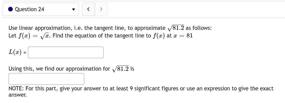 Question 24
< >
Use linear approximation, i.e. the tangent line, to approximate √81.2 as follows:
Let f(x)=√x. Find the equation of the tangent line to f(x) at x = 81
L(x) =
Using this, we find our approximation for V
/81.2 is
NOTE: For this part, give your answer to at least 9 significant figures or use an expression to give the exact
answer.