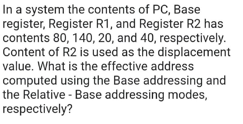 In a system the contents of PC, Base
register, Register R1, and Register R2 has
contents 80, 140, 20, and 40, respectively.
Content of R2 is used as the displacement
value. What is the effective address
computed using the Base addressing and
the Relative - Base addressing modes,
respectively?