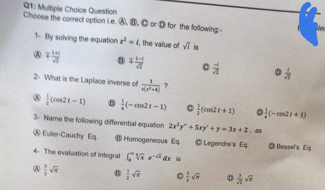 Q1: Multiple Choice Question
Choose the correct option i.e. A, B, C or for the following:-
1- By solving the equation z² = i, the value of Vi is
8 77//
2- What is the Laplace inverse of (+4) ?
(cos2t - 1)
®(-cos2 t - 1)
Ⓒ(cos2 t + 1)
3- Name the following
differential equation 2x2y" + 5xy' + y = 3x + 2, as
Euler-Cauchy Eq. B Homogeneous Eq.
Legendre's Eq.
4- The evaluation of integral
fx ex dx is
0 √
(-cos2 t + 1)
Bessel's Eq.
int