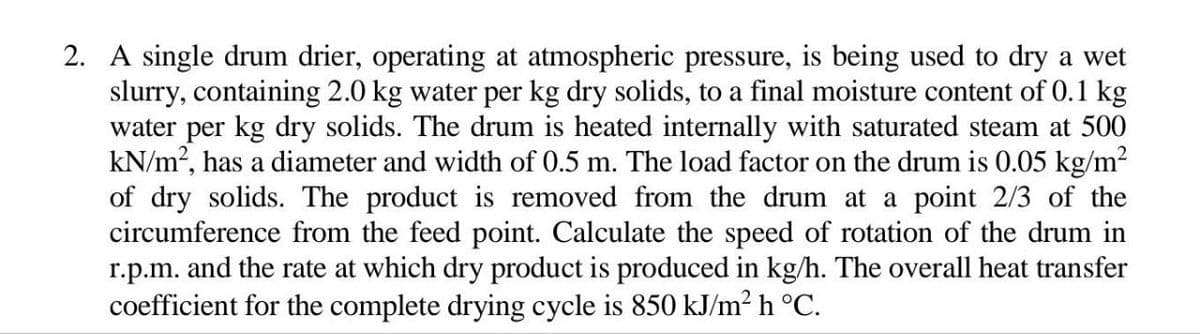 2. A single drum drier, operating at atmospheric pressure, is being used to dry a wet
slurry, containing 2.0 kg water per kg dry solids, to a final moisture content of 0.1 kg
water per kg dry solids. The drum is heated internally with saturated steam at 500
kN/m², has a diameter and width of 0.5 m. The load factor on the drum is 0.05 kg/m²
of dry solids. The product is removed from the drum at a point 2/3 of the
circumference from the feed point. Calculate the speed of rotation of the drum in
r.p.m. and the rate at which dry product is produced in kg/h. The overall heat transfer
coefficient for the complete drying cycle is 850 kJ/m² h °C.