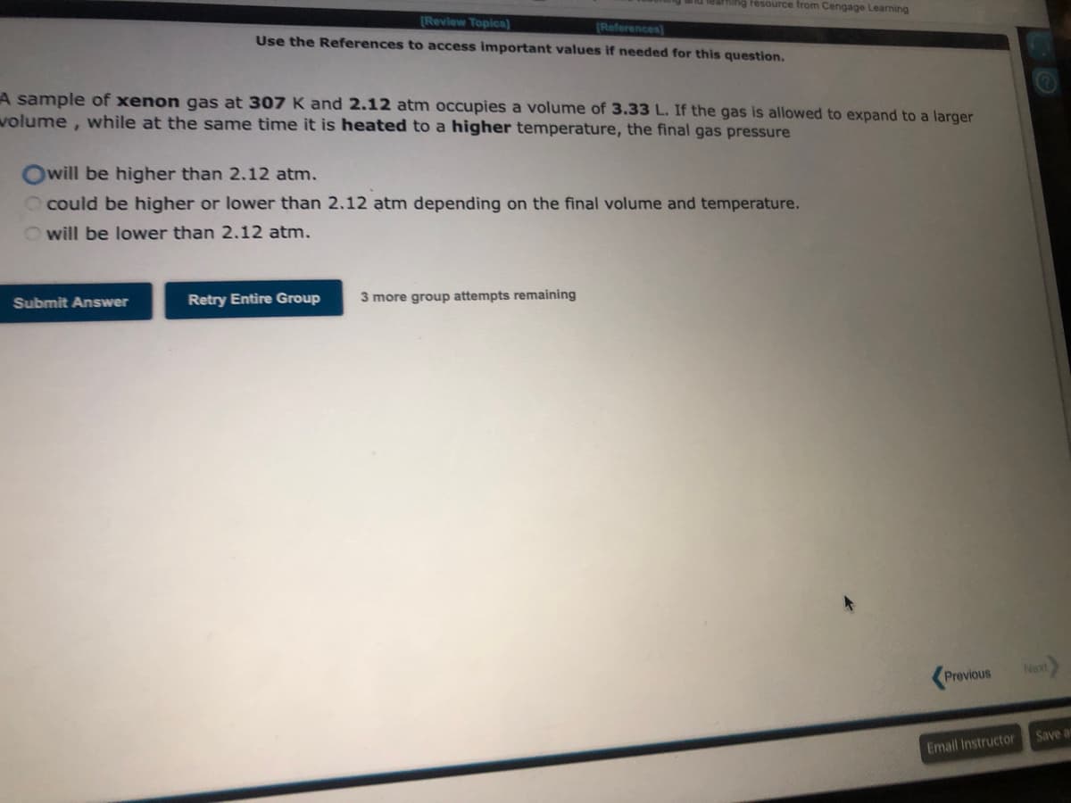 [Review Topics]
[References]
Use the References to access important values if needed for this question.
A sample of xenon gas at 307 K and 2.12 atm occupies a volume of 3.33 L. If the gas is allowed to expand to a larger
volume, while at the same time it is heated to a higher temperature, the final gas pressure
Submit Answer
ing resource from Cengage Learning
Owill be higher than 2.12 atm.
could be higher or lower than 2.12 atm depending on the final volume and temperature.
Owill be lower than 2.12 atm.
Retry Entire Group
3 more group attempts remaining
Previous
Email Instructor
Next
Save a