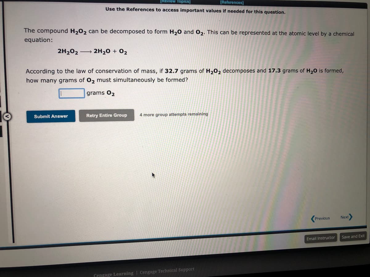 [Review Topics]
[References]
Use the References to access important values if needed for this question.
The compound H₂O₂ can be decomposed to form H₂O and O₂. This can be represented at the atomic level by a chemical
equation:
2H₂O2 → 2H₂O + 0₂
According to the law of conservation of mass, if 32.7 grams of H₂O₂ decomposes and 17.3 grams of H₂O is formed,
how many grams of O₂ must simultaneously be formed?
grams 0₂
Submit Answer
Retry Entire Group 4 more group attempts remaining
Cengage Learning | Cengage Technical Support
Previous
Email Instructor
Next
Save and Exit