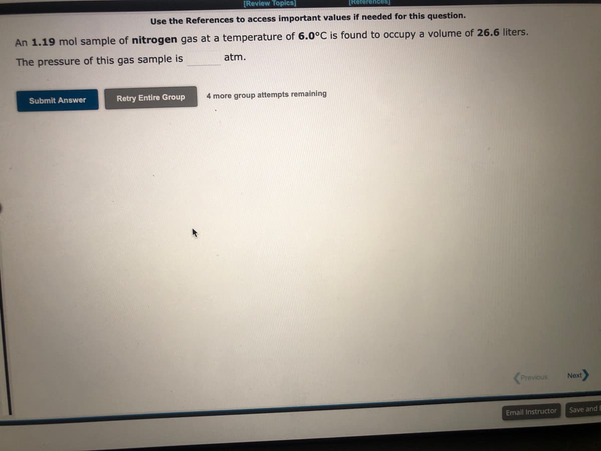 [Review Topics]
[Refere
Use the References to access important values if needed for this question.
An 1.19 mol sample of nitrogen gas at a temperature of 6.0°C is found to occupy a volume of 26.6 liters.
The pressure of this gas sample is
Submit Answer
Retry Entire Group
atm.
4 more group attempts remaining
Previous
Email Instructor
Next
Save and E