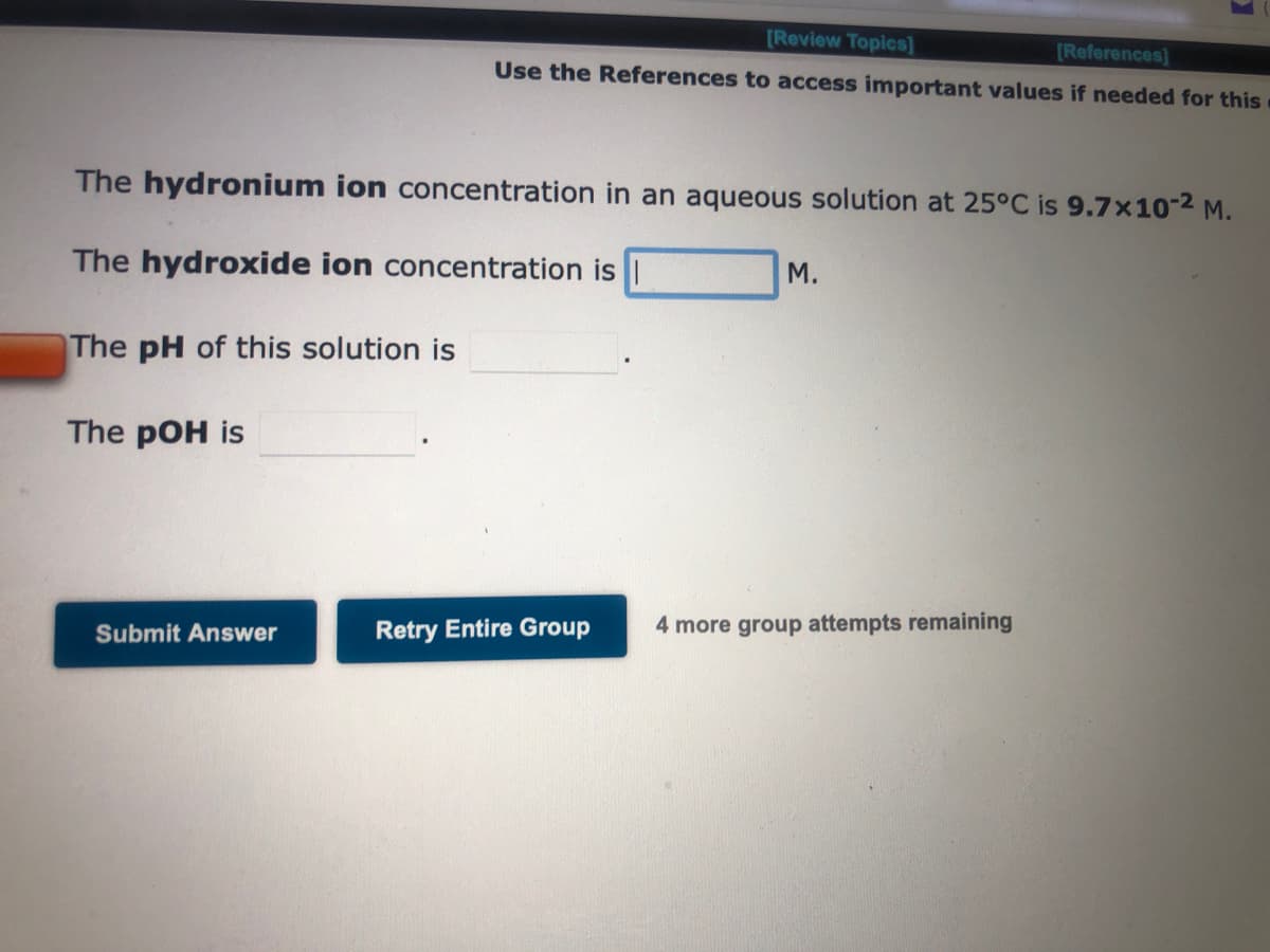 The pH of this solution is
The hydronium ion concentration in an aqueous solution at 25°C is 9.7x10-² M.
The hydroxide ion concentration is
The pOH is
Submit Answer
[Review Topics]
[References]
Use the References to access important values if needed for this
Retry Entire Group
1
M.
4 more group attempts remaining