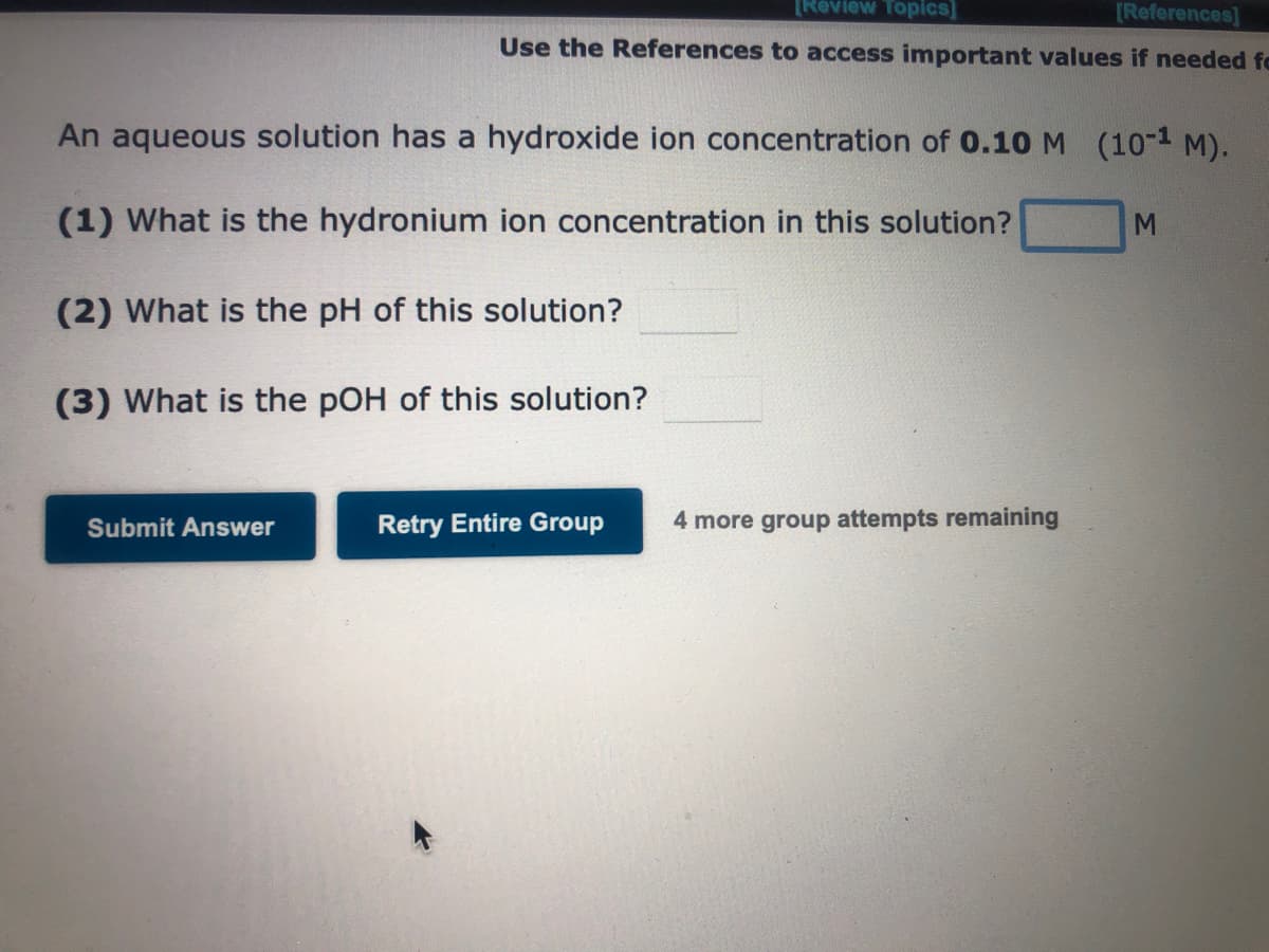 [Review Topics]
[References]
Use the References to access important values if needed fe
An aqueous solution has a hydroxide ion concentration of 0.10 M (10-¹ M).
(1) What is the hydronium ion concentration in this solution?
(2) What is the pH of this solution?
(3) What is the pOH of this solution?
Submit Answer
Retry Entire Group
4 more group attempts remaining
M