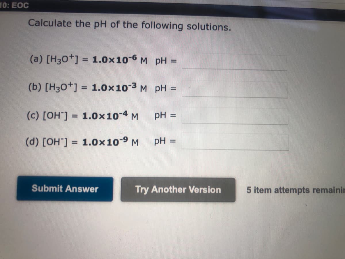 10: EOC
Calculate the pH of the following solutions.
(a) [H3O+] = 1.0x10-6 M pH =
(b) [H3O+] = 1.0x10-³ M pH =
(c) [OH-] = 1.0x10-4 M
-
(d) [OH-] = 1.0x10-⁹ M
Submit Answer
pH =
pH =
Try Another Version
5 item attempts remainin