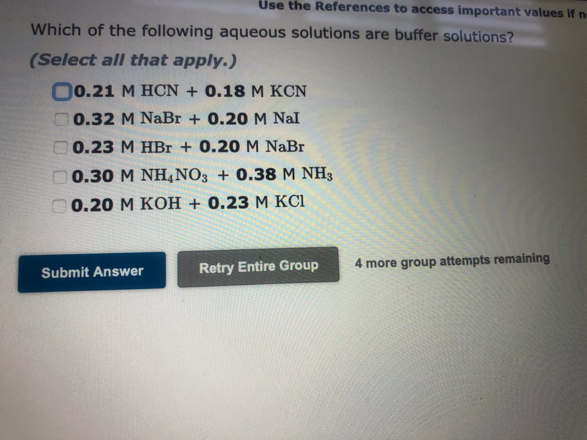 Use the References to access important values if no
Which of the following aqueous solutions are buffer solutions?
(Select all that apply.)
( 0.21 M HCN + 0.18 M KCN
G 0.32 M NaBr + 0.20 M Nal
0.23 M HBr + 0.20 M NaBr
0.30 M NH4NO3 + 0.38 M NH3
0.20 M KOH +0.23 M KC1
Submit Answer
Retry Entire Group
4 more group attempts remaining