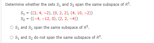 Determine whether the sets S, and Sz span the same subspace of R3.
S1 = {(2, 4, -2), (0, 2, 2), (4, 10, –-2)}
S2 = {(-4, -12, 0), (2, 2, -4)}
%3D
O s, and S2 span the same subspace of R3.
O s, and S2 do not span the same subspace of R.
