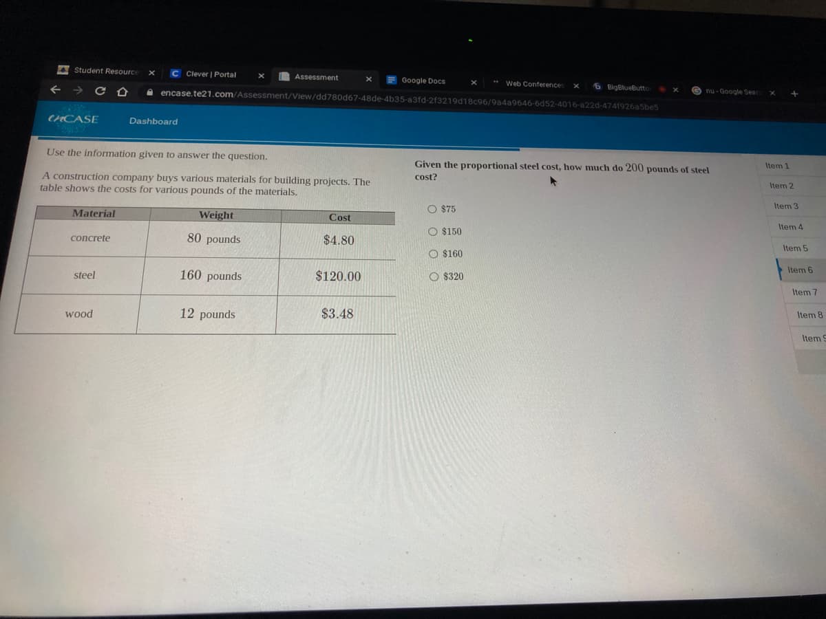 A Student Resource
C Clever | Portal
Assessment
F Google Docs
e encase.te21.com/Assessment/View/dd780d67-48de-4b35-a3fd-2f3219d18c96/9a4a9646-6d52-4016-a22d-4741926a5be5
** Web Conference
6 BigBlueButto
G nu - Google Seard
CHCASE
Dashboard
Use the information given to answer the question.
Given the proportional steel cost, how much do 200 pounds of steel
Item 1
A construction company buys various materials for building projects. The
table shows the costs for various pounds of the materials.
cost?
Item 2
O $75
Item 3
Material
Weight
Cost
Item 4
O $150
80 pounds
$4.80
concrete
Item 5
O $160
Item 6
steel
160 pounds
$120.00
O $320
Item 7
wood
12 pounds
$3.48
Item 8
Item9

