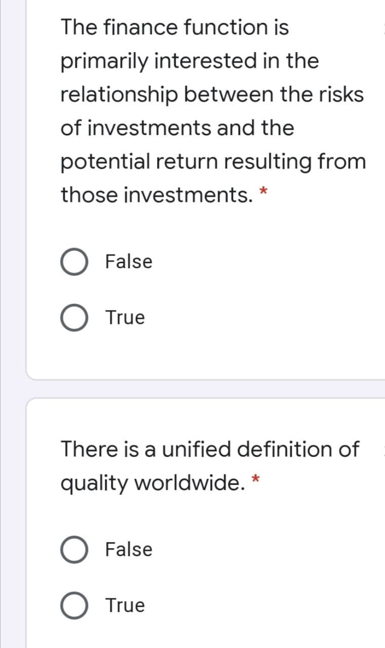 The finance function is
primarily interested in the
relationship between the risks
of investments and the
potential return resulting from
those investments. *
False
True
There is a unified definition of
quality worldwide. *
False
True
