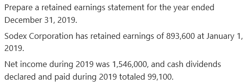 Prepare a retained earnings statement for the year ended
December 31, 2019.
Sodex Corporation has retained earnings of 893,600 at January 1,
2019.
Net income during 2019 was 1,546,000, and cash dividends
declared and paid during 2019 totaled 99,100.
