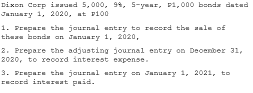 Dixon Corp issued 5,000, 9%, 5-year, P1,000 bonds dated
January 1, 2020, at P100
1. Prepare the journal entry to record the sale of
these bonds on January 1, 2020,
2. Prepare the adjusting journal entry on December 31,
2020, to record interest expense.
3. Prepare the journal entry on January 1, 2021, to
record interest paid.
