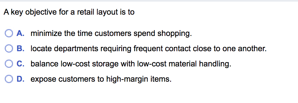 A key objective for a retail layout is to
A. minimize the time customers spend shopping.
B. locate departments requiring frequent contact close to one another.
C. balance low-cost storage with low-cost material handling.
D. expose customers to high-margin items.
