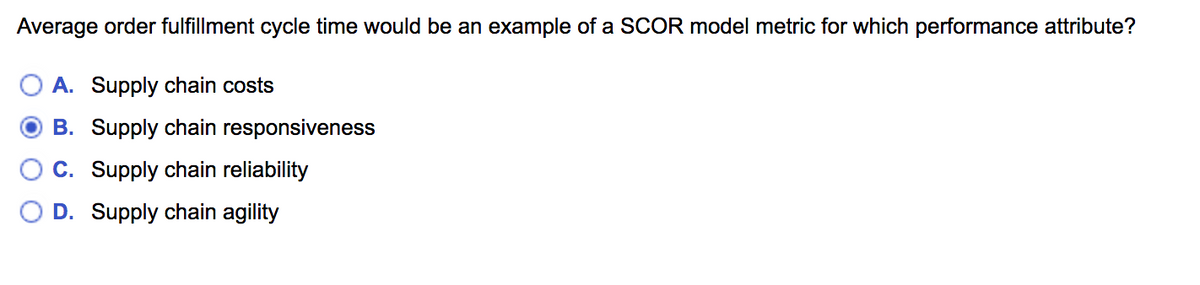 Average order fulfillment cycle time would be an example of a SCOR model metric for which performance attribute?
A. Supply chain costs
B. Supply chain responsiveness
C. Supply chain reliability
D. Supply chain agility
