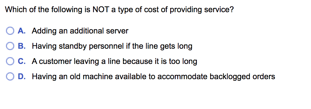 Which of the following is NOT a type of cost of providing service?
O A. Adding an additional server
B. Having standby personnel if the line gets long
C. A customer leaving a line because it is too long
D. Having an old machine available to accommodate backlogged orders
