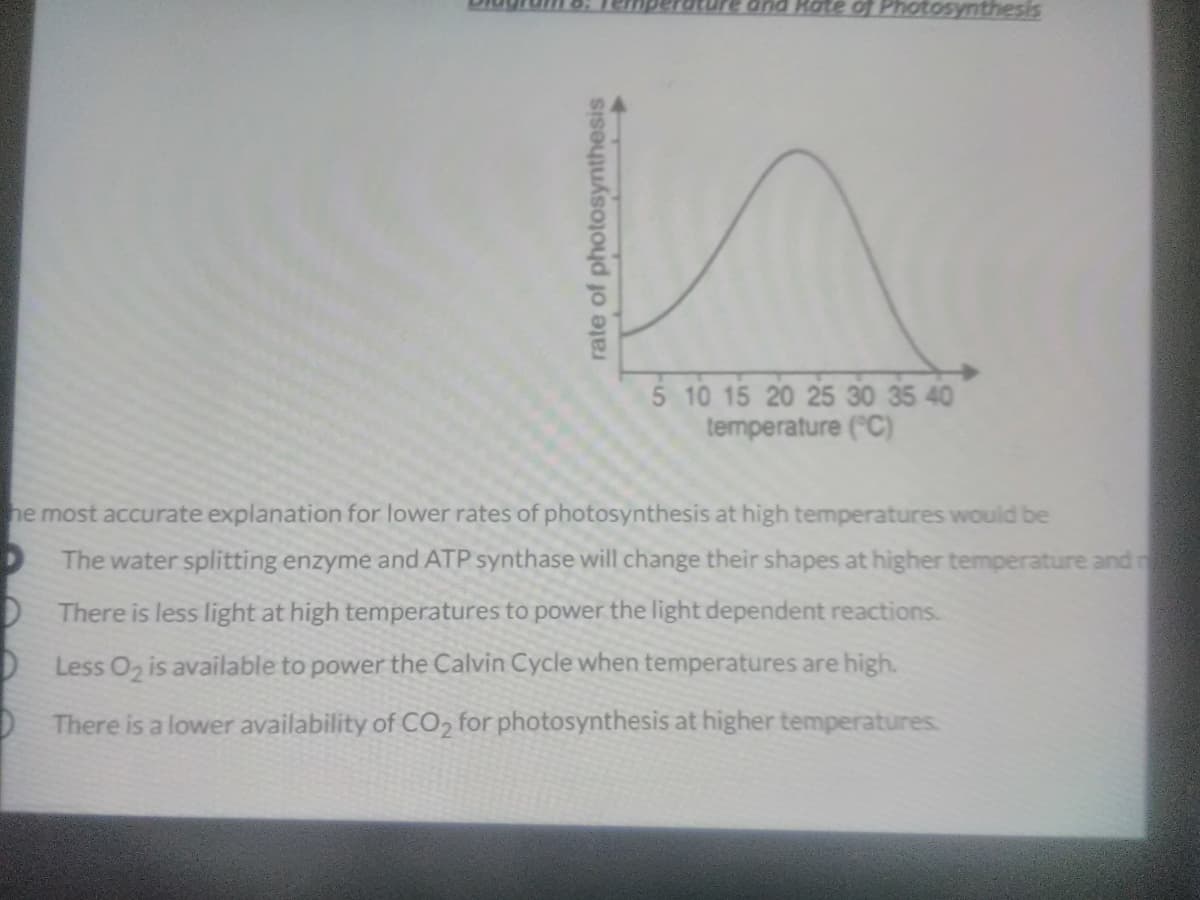 and Rate of Photosynthesis
5 10 15 20 25 30 35 40
temperature ("C)
he most accurate explanation for lower rates of photosynthesis at high temperatures would be
The water splitting enzyme and ATP synthase will change their shapes at higher temperature and n
DThere is less light at high temperatures to power the light dependent reactions.
D Less O is available to power the Calvin Cycle when temperatures are high.
There is a lower availability of CO2 for photosynthesis at higher temperatures.
rate of photosynthesis
