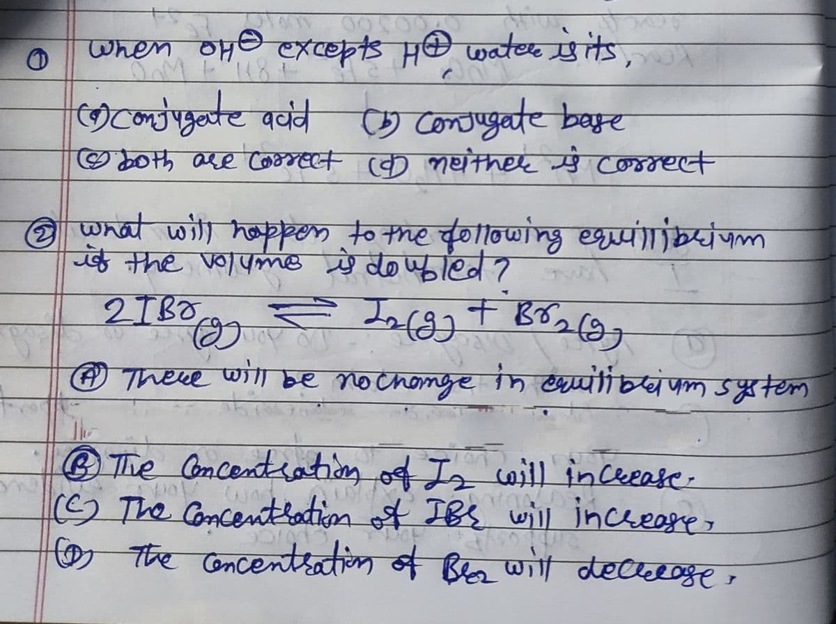 SO
When OH excepts HA water is its,
(9) Conjugate
acid (5) Conjugate base
Ⓒ both are correct COD neither ŷ correct
@ what will happen to the following equilibrium
if the volyme is doubled? over
2
2TBO
= Logg + Br₂ (97
℗ There will be no change in equilibrium system
+
® The Concentration of Iz will increase
way wor
(C) The Concentration of IBS will increase,
The concentration of Beez will decrease
O
رهاد