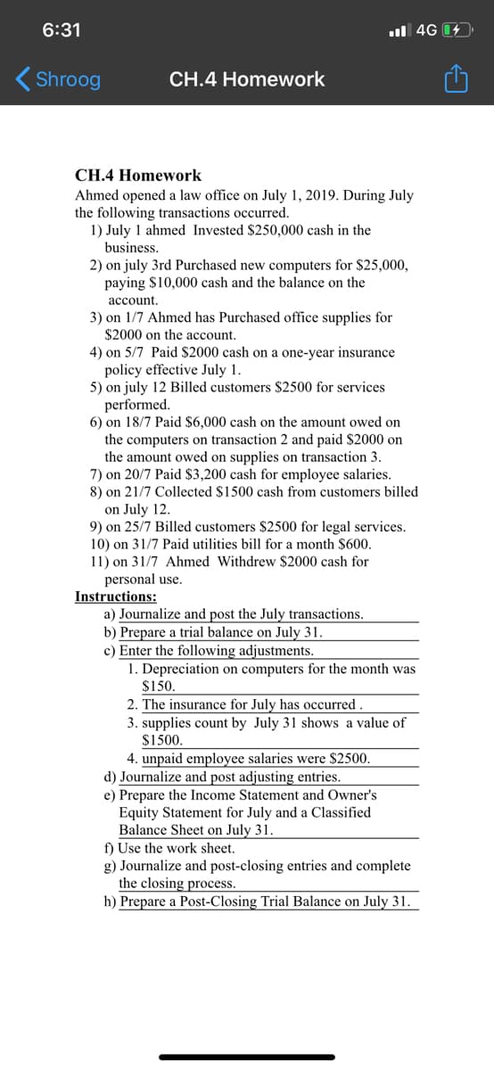 6:31
ul 4G 14.
Shroog
CH.4 Homework
CH.4 Homework
Ahmed opened a law office on July 1, 2019. During July
the following transactions occurred.
1) July 1 ahmed Invested $250,000 cash in the
business.
2) on july 3rd Purchased new computers for $25,000,
paying $10,000 cash and the balance on the
account.
3) on 1/7 Ahmed has Purchased office supplies for
$2000 on the account.
4) on 5/7 Paid $2000 cash on a one-year insurance
policy effective July 1.
5) on july 12 Billed customers $2500 for services
performed.
6) on 18/7 Paid $6,000 cash on the amount owed on
the computers on transaction 2 and paid $2000 on
the amount owed on supplies on transaction 3.
7) on 20/7 Paid $3,200 cash for employee salaries.
8) on 21/7 Collected $1500 cash from customers billed
on July 12.
9) on 25/7 Billed customers $2500 for legal services.
10) on 31/7 Paid utilities bill for a month $600.
11) on 31/7 Ahmed Withdrew $2000 cash for
personal use.
Instructions:
a) Journalize and post the July transactions.
b) Prepare a trial balance on July 31.
c) Enter the following adjustments.
1. Depreciation on computers for the month was
$150.
2. The insurance for July has occurred.
3. supplies count by July 31 shows a value of
$1500.
4. unpaid employee salaries were $2500.
d) Journalize and post adjusting entries.
e) Prepare the Income Statement and Owner's
Equity Statement for July and a Classified
Balance Sheet on July 31.
f) Use the work sheet.
g) Journalize and post-closing entries and complete
the closing process.
h) Prepare a Post-Closing Trial Balance on July 31.
