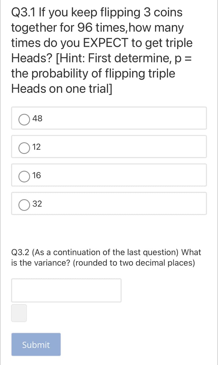 Q3.1 If you keep flipping 3 coins
together for 96 times,how many
times do you EXPECT to get triple
Heads? [Hint: First determine, p =
the probability of flipping triple
Heads on one trial]
48
12
16
32
Q3.2 (As a continuation of the last question) What
is the variance? (rounded to two decimal places)
Submit
