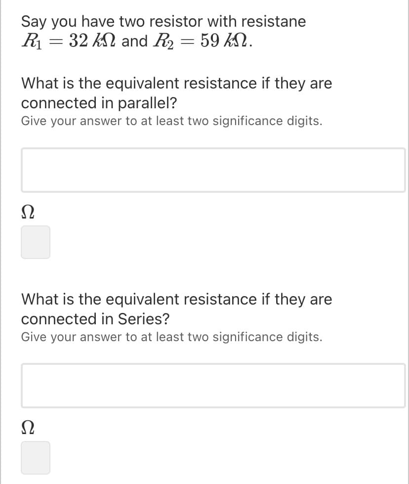 Say you have two resistor with resistane
R = 32 k and R2 :
59 kN.
What is the equivalent resistance if they are
connected in parallel?
Give your answer to at least two significance digits.
Ω
What is the equivalent resistance if they are
connected in Series?
Give your answer to at least two significance digits.
Ω
