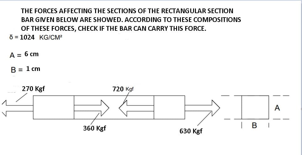 THE FORCES AFFECTING THE SECTIONS OF THE RECTANGULAR SECTION
BAR GIVEN BELOW ARE SHOWED. ACCORDING TO THESE COMPOSITIONS
OF THESE FORCES, CHECK IF THE BAR CAN CARRY THIS FORCE.
O = 1024 KG/CM²
A = 6 cm
B = 1 cm
270 Kgf
720 Kgf
A
В
360 Kgf
630 Kgf
